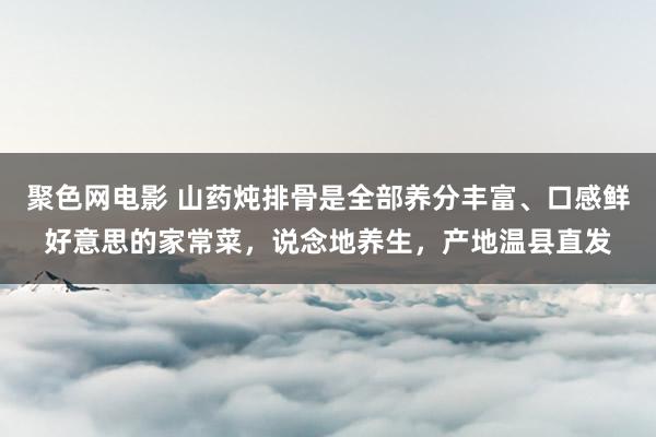 聚色网电影 山药炖排骨是全部养分丰富、口感鲜好意思的家常菜，说念地养生，产地温县直发