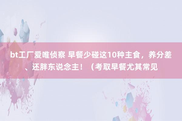 bt工厂爱唯侦察 早餐少碰这10种主食，养分差、还胖东说念主！（考取早餐尤其常见