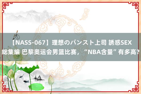 【NASS-067】理想のパンスト上司 誘惑SEX総集編 巴黎奥运会男篮比赛，“NBA含量”有多高？