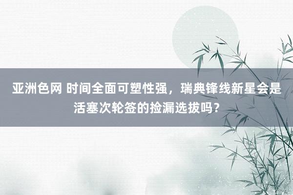 亚洲色网 时间全面可塑性强，瑞典锋线新星会是活塞次轮签的捡漏选拔吗？