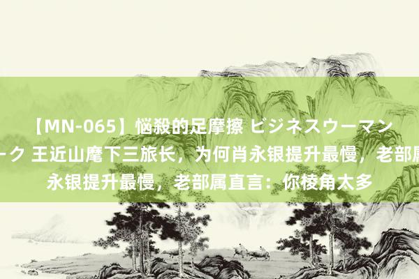 【MN-065】悩殺的足摩擦 ビジネスウーマンの淫らなフットワーク 王近山麾下三旅长，为何肖永银提升最慢，老部属直言：你棱角太多