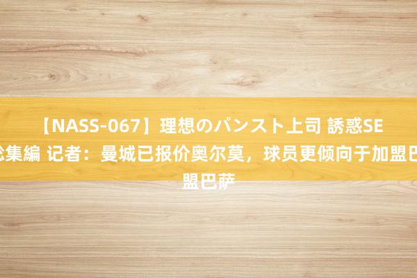 【NASS-067】理想のパンスト上司 誘惑SEX総集編 记者：曼城已报价奥尔莫，球员更倾向于加盟巴萨