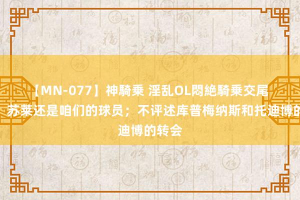 【MN-077】神騎乗 淫乱OL悶絶騎乗交尾 莫塔：苏莱还是咱们的球员；不评述库普梅纳斯和托迪博的转会