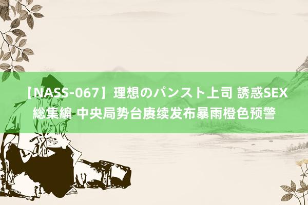 【NASS-067】理想のパンスト上司 誘惑SEX総集編 中央局势台赓续发布暴雨橙色预警