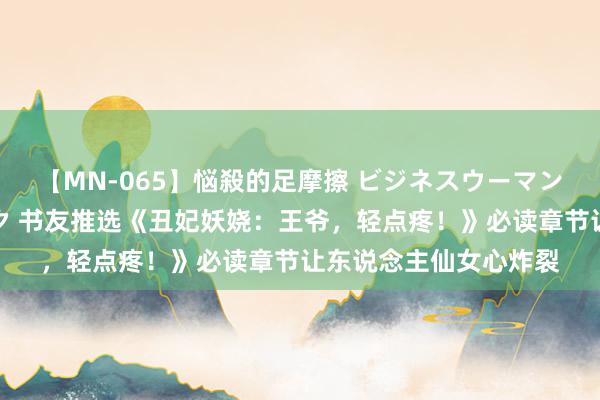 【MN-065】悩殺的足摩擦 ビジネスウーマンの淫らなフットワーク 书友推选《丑妃妖娆：王爷，轻点疼！》必读章节让东说念主仙女心炸裂