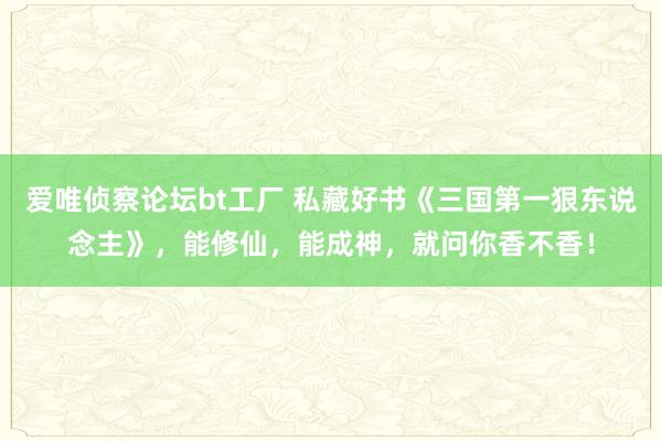 爱唯侦察论坛bt工厂 私藏好书《三国第一狠东说念主》，能修仙，能成神，就问你香不香！