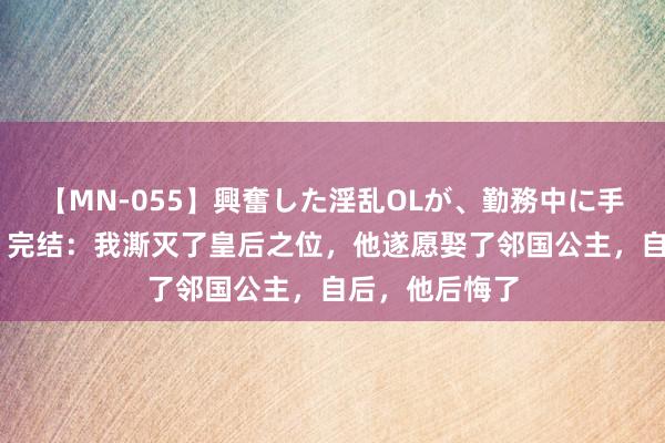 【MN-055】興奮した淫乱OLが、勤務中に手コキ！！？？ 完结：我澌灭了皇后之位，他遂愿娶了邻国公主，自后，他后悔了