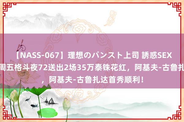 【NASS-067】理想のパンスト上司 誘惑SEX総集編 ONE周五格斗夜72送出2场35万泰铢花红，阿基夫-古鲁扎达首秀顺利！