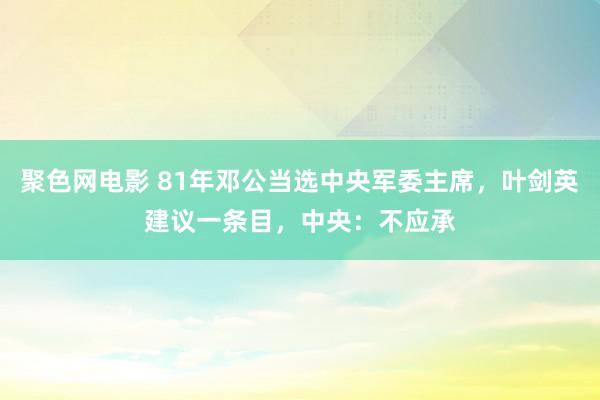 聚色网电影 81年邓公当选中央军委主席，叶剑英建议一条目，中央：不应承