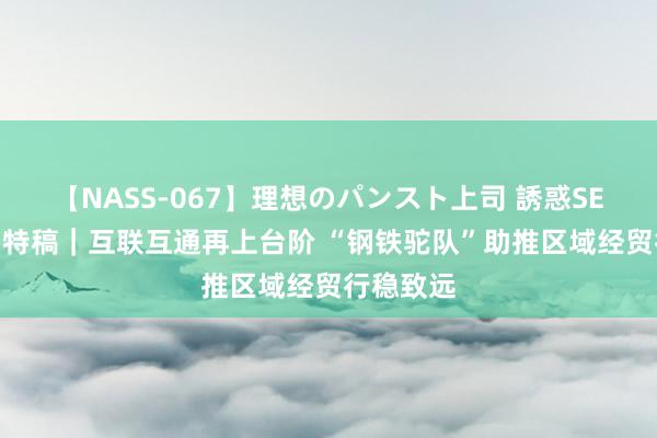 【NASS-067】理想のパンスト上司 誘惑SEX総集編 特稿｜互联互通再上台阶 “钢铁驼队”助推区域经贸行稳致远