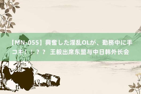 【MN-055】興奮した淫乱OLが、勤務中に手コキ！！？？ 王毅出席东盟与中日韩外长会