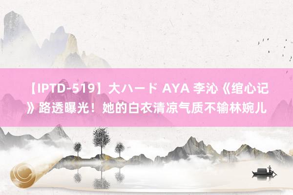 【IPTD-519】大ハード AYA 李沁《绾心记》路透曝光！她的白衣清凉气质不输林婉儿