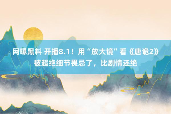 网曝黑料 开播8.1！用“放大镜”看《唐诡2》被超绝细节畏忌了，比剧情还绝