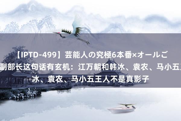 【IPTD-499】芸能人の究極6本番×オールごっくん AYA 钱副部长这句话有玄机：江万朝和韩冰、袁农、马小五王人不是真影子