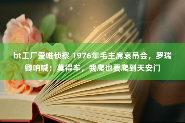 bt工厂爱唯侦察 1976年毛主席哀吊会，罗瑞卿呐喊：莫得车，我爬也要爬到天安门