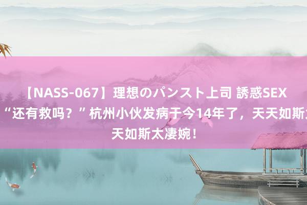 【NASS-067】理想のパンスト上司 誘惑SEX総集編 “还有救吗？”杭州小伙发病于今14年了，天天如斯太凄婉！