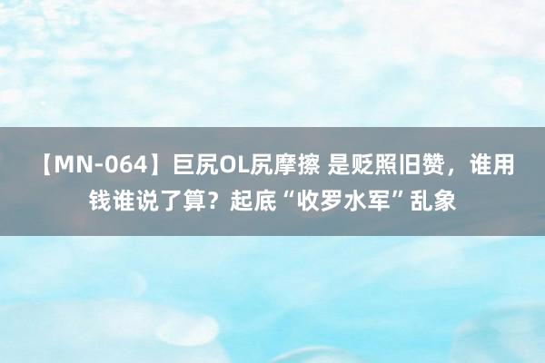 【MN-064】巨尻OL尻摩擦 是贬照旧赞，谁用钱谁说了算？起底“收罗水军”乱象