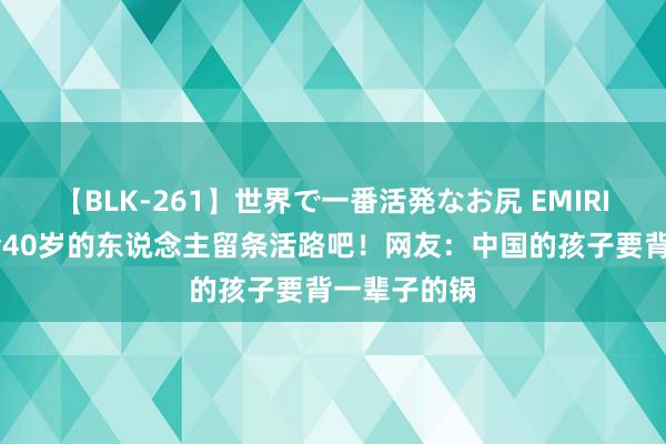 【BLK-261】世界で一番活発なお尻 EMIRI 张韶涵，给40岁的东说念主留条活路吧！网友：中国的孩子要背一辈子的锅