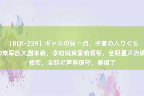 【BLK-239】ギャルの弱☆点、子宮の入りぐちぃ EMIRI 30集军旅大剧来袭，李幼斌黄景瑜领衔，全明星声势镇守，要爆了