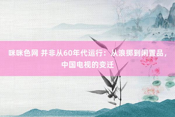 咪咪色网 并非从60年代运行：从浪掷到闲置品，中国电视的变迁