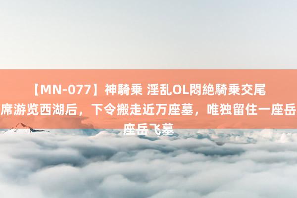 【MN-077】神騎乗 淫乱OL悶絶騎乗交尾 毛主席游览西湖后，下令搬走近万座墓，唯独留住一座岳飞墓