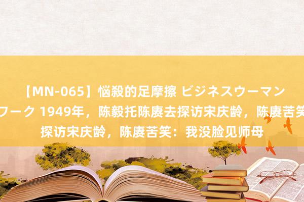 【MN-065】悩殺的足摩擦 ビジネスウーマンの淫らなフットワーク 1949年，陈毅托陈赓去探访宋庆龄，陈赓苦笑：我没脸见师母