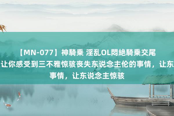 【MN-077】神騎乗 淫乱OL悶絶騎乗交尾 你们见过最让你感受到三不雅惊骇丧失东说念主伦的事情，让东说念主惊骇