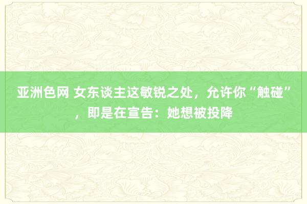 亚洲色网 女东谈主这敏锐之处，允许你“触碰”，即是在宣告：她想被投降