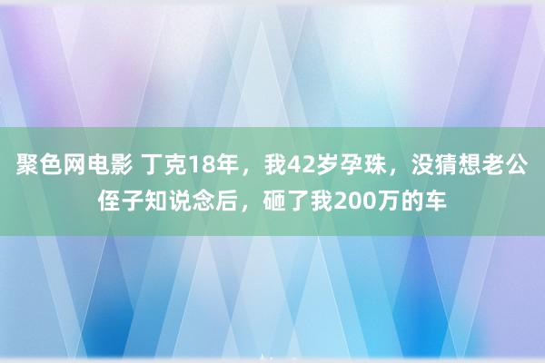 聚色网电影 丁克18年，我42岁孕珠，没猜想老公侄子知说念后，砸了我200万的车