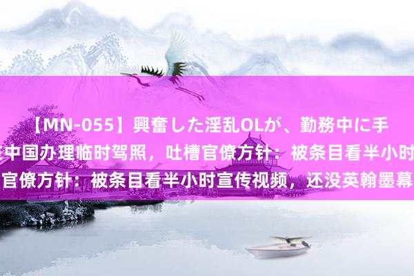 【MN-055】興奮した淫乱OLが、勤務中に手コキ！！？？ 海外博主在中国办理临时驾照，吐槽官僚方针：被条目看半小时宣传视频，还没英翰墨幕