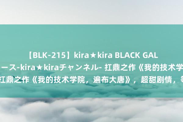 【BLK-215】kira★kira BLACK GAL 黒ギャル・EMIRIプロデュース-kira★kiraチャンネル- 扛鼎之作《我的技术学院，遍布大唐》，超甜剧情，等你来解锁！