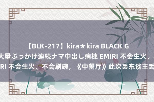 【BLK-217】kira★kira BLACK GAL黒ギャルご奉仕ナース 大量ぶっかけ連続ナマ中出し病棟 EMIRI 不会生火、不会刷碗，《中餐厅》此次丢东谈主丢到法国了