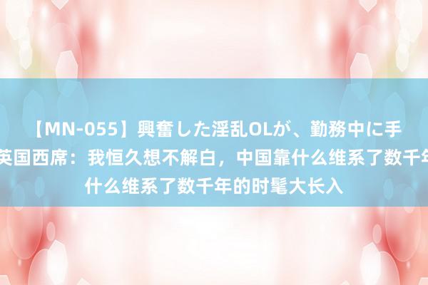 【MN-055】興奮した淫乱OLが、勤務中に手コキ！！？？ 英国西席：我恒久想不解白，中国靠什么维系了数千年的时髦大长入