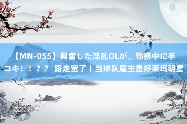 【MN-055】興奮した淫乱OLが、勤務中に手コキ！！？？ 路走宽了丨当球队雇主是好莱坞明星