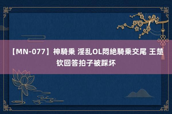 【MN-077】神騎乗 淫乱OL悶絶騎乗交尾 王楚钦回答拍子被踩坏