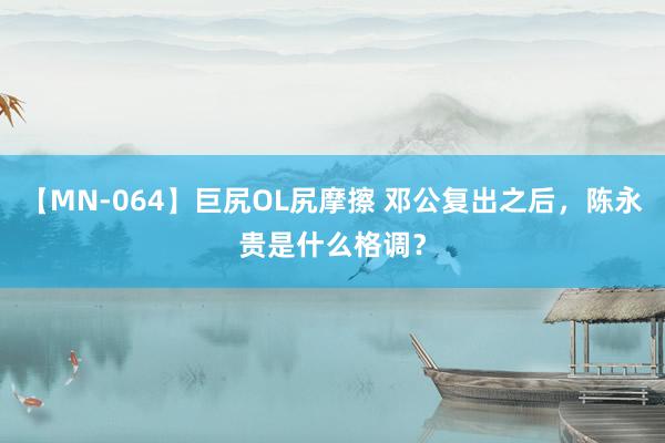 【MN-064】巨尻OL尻摩擦 邓公复出之后，陈永贵是什么格调？