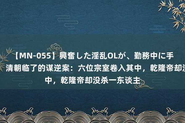 【MN-055】興奮した淫乱OLが、勤務中に手コキ！！？？ 清朝临了的谋逆案：六位宗室卷入其中，乾隆帝却没杀一东谈主