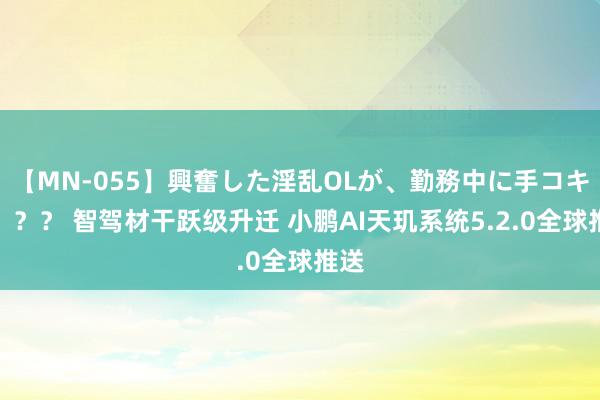 【MN-055】興奮した淫乱OLが、勤務中に手コキ！！？？ 智驾材干跃级升迁 小鹏AI天玑系统5.2.0全球推送