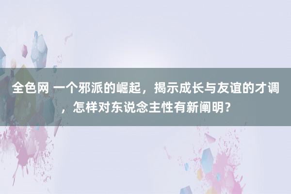 全色网 一个邪派的崛起，揭示成长与友谊的才调，怎样对东说念主性有新阐明？