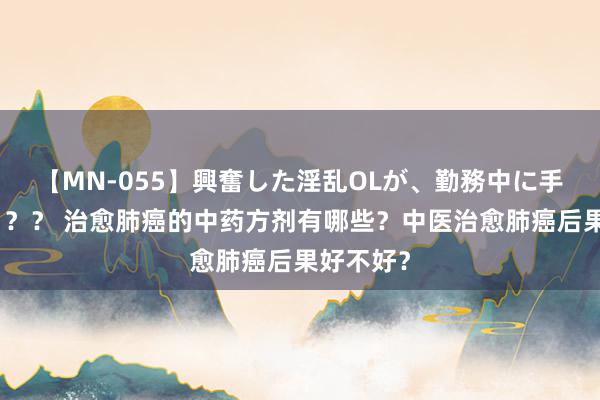 【MN-055】興奮した淫乱OLが、勤務中に手コキ！！？？ 治愈肺癌的中药方剂有哪些？中医治愈肺癌后果好不好？