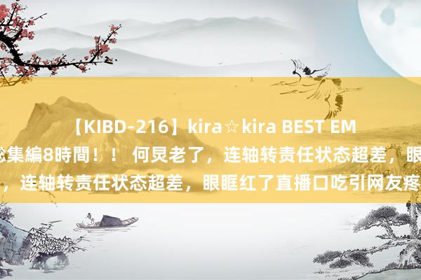 【KIBD-216】kira☆kira BEST EMIRI-中出し性交20発超え-総集編8時間！！ 何炅老了，连轴转责任状态超差，眼眶红了直播口吃引网友疼爱