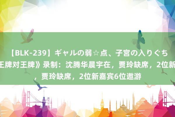 【BLK-239】ギャルの弱☆点、子宮の入りぐちぃ EMIRI 《王牌对王牌》录制：沈腾华晨宇在，贾玲缺席，2位新嘉宾6位遨游