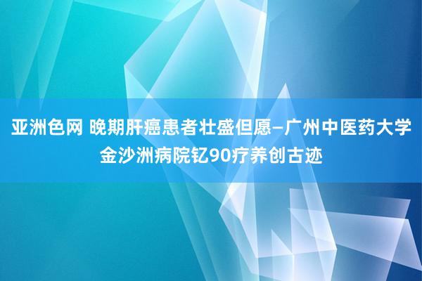 亚洲色网 晚期肝癌患者壮盛但愿—广州中医药大学金沙洲病院钇90疗养创古迹