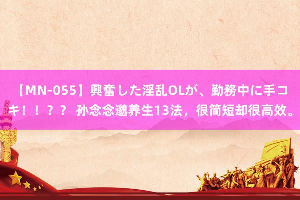 【MN-055】興奮した淫乱OLが、勤務中に手コキ！！？？ 孙念念邈养生13法，很简短却很高效。