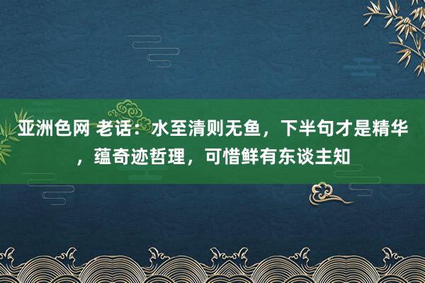 亚洲色网 老话：水至清则无鱼，下半句才是精华，蕴奇迹哲理，可惜鲜有东谈主知