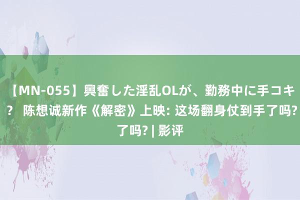 【MN-055】興奮した淫乱OLが、勤務中に手コキ！！？？ 陈想诚新作《解密》上映: 这场翻身仗到手了吗? | 影评