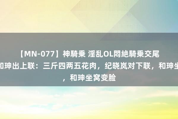 【MN-077】神騎乗 淫乱OL悶絶騎乗交尾 故事：和珅出上联：三斤四两五花肉，纪晓岚对下联，和珅坐窝变脸