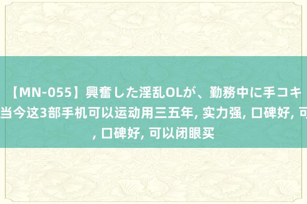 【MN-055】興奮した淫乱OLが、勤務中に手コキ！！？？ 当今这3部手机可以运动用三五年, 实力强, 口碑好, 可以闭眼买