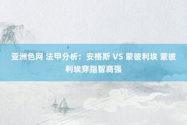 亚洲色网 法甲分析：安格斯 VS 蒙彼利埃 蒙彼利埃穿指智商强