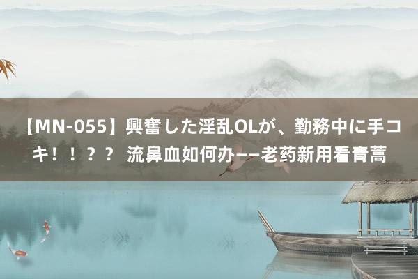 【MN-055】興奮した淫乱OLが、勤務中に手コキ！！？？ 流鼻血如何办——老药新用看青蒿